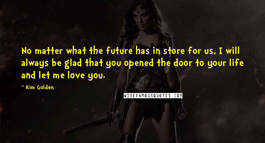 Kim Golden Quotes: No matter what the future has in store for us, I will always be glad that you opened the door to your life and let me love you.