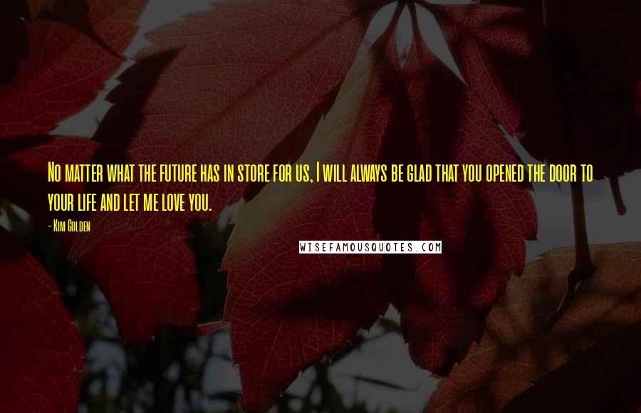 Kim Golden Quotes: No matter what the future has in store for us, I will always be glad that you opened the door to your life and let me love you.