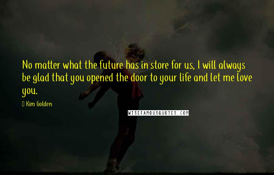 Kim Golden Quotes: No matter what the future has in store for us, I will always be glad that you opened the door to your life and let me love you.