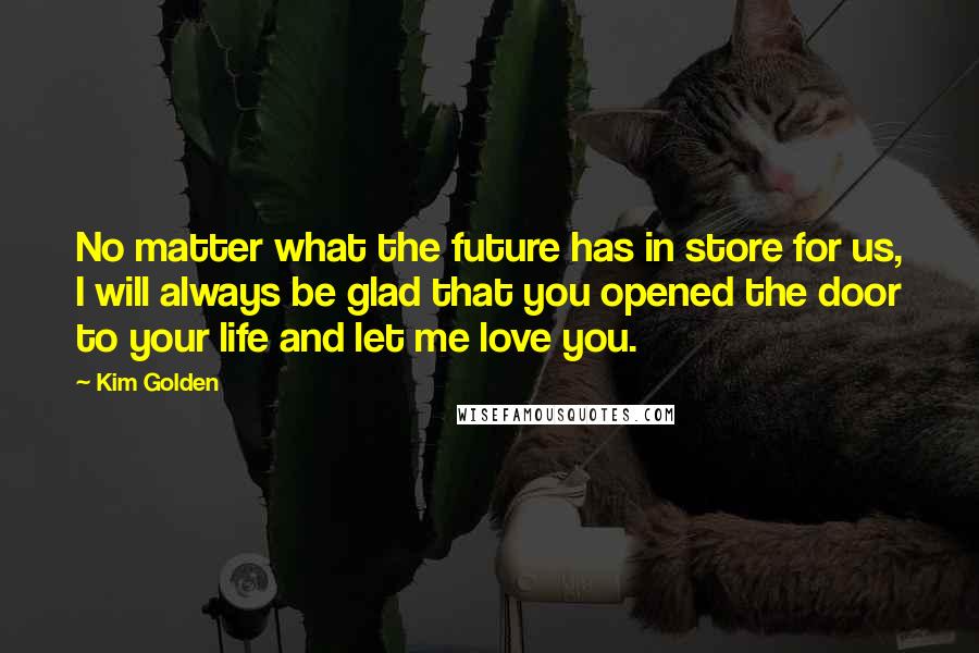 Kim Golden Quotes: No matter what the future has in store for us, I will always be glad that you opened the door to your life and let me love you.