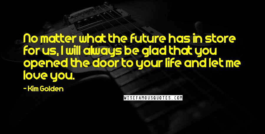 Kim Golden Quotes: No matter what the future has in store for us, I will always be glad that you opened the door to your life and let me love you.