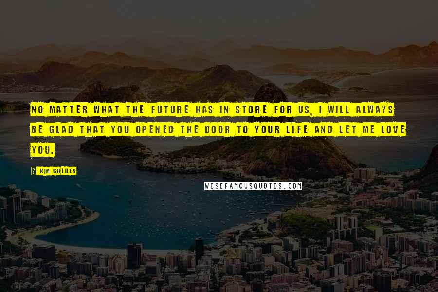 Kim Golden Quotes: No matter what the future has in store for us, I will always be glad that you opened the door to your life and let me love you.