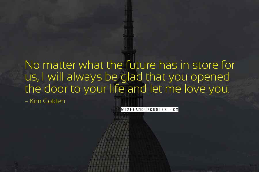 Kim Golden Quotes: No matter what the future has in store for us, I will always be glad that you opened the door to your life and let me love you.