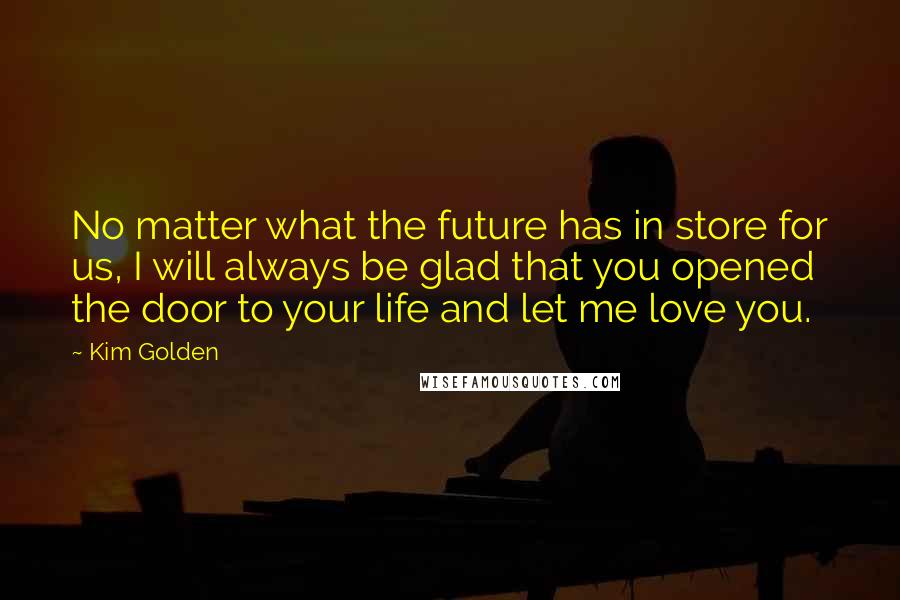 Kim Golden Quotes: No matter what the future has in store for us, I will always be glad that you opened the door to your life and let me love you.