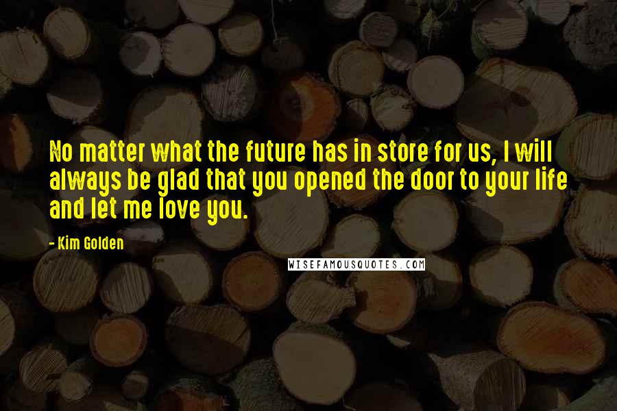 Kim Golden Quotes: No matter what the future has in store for us, I will always be glad that you opened the door to your life and let me love you.