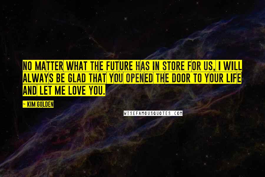 Kim Golden Quotes: No matter what the future has in store for us, I will always be glad that you opened the door to your life and let me love you.