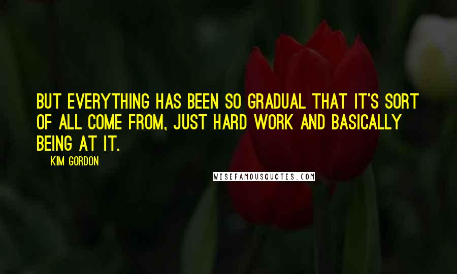 Kim Gordon Quotes: But everything has been so gradual that it's sort of all come from, just hard work and basically being at it.