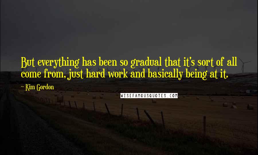 Kim Gordon Quotes: But everything has been so gradual that it's sort of all come from, just hard work and basically being at it.