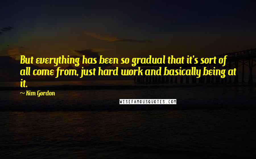 Kim Gordon Quotes: But everything has been so gradual that it's sort of all come from, just hard work and basically being at it.