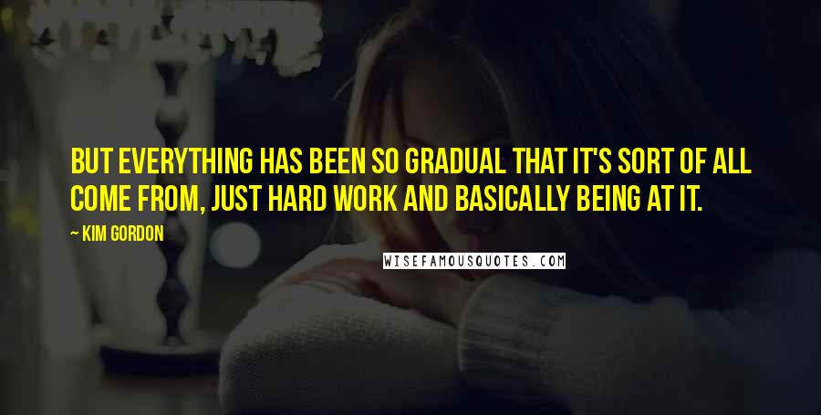 Kim Gordon Quotes: But everything has been so gradual that it's sort of all come from, just hard work and basically being at it.