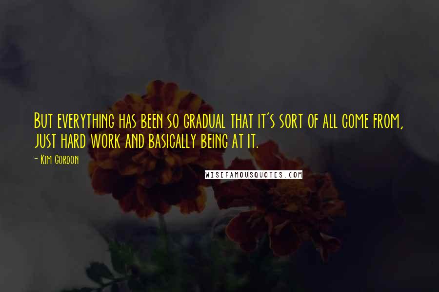 Kim Gordon Quotes: But everything has been so gradual that it's sort of all come from, just hard work and basically being at it.