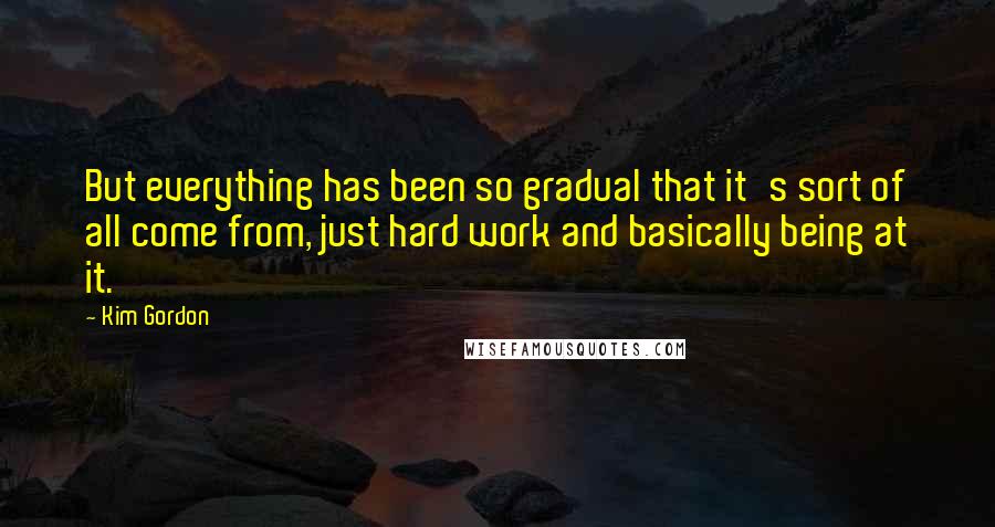 Kim Gordon Quotes: But everything has been so gradual that it's sort of all come from, just hard work and basically being at it.