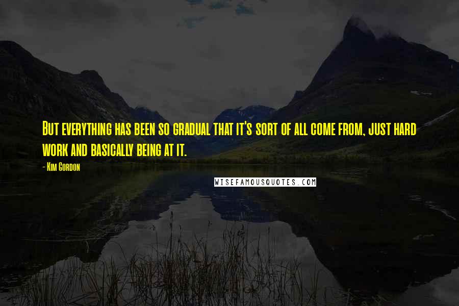 Kim Gordon Quotes: But everything has been so gradual that it's sort of all come from, just hard work and basically being at it.