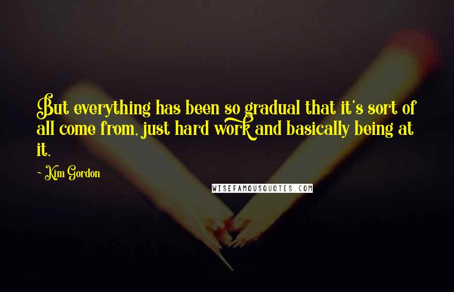 Kim Gordon Quotes: But everything has been so gradual that it's sort of all come from, just hard work and basically being at it.