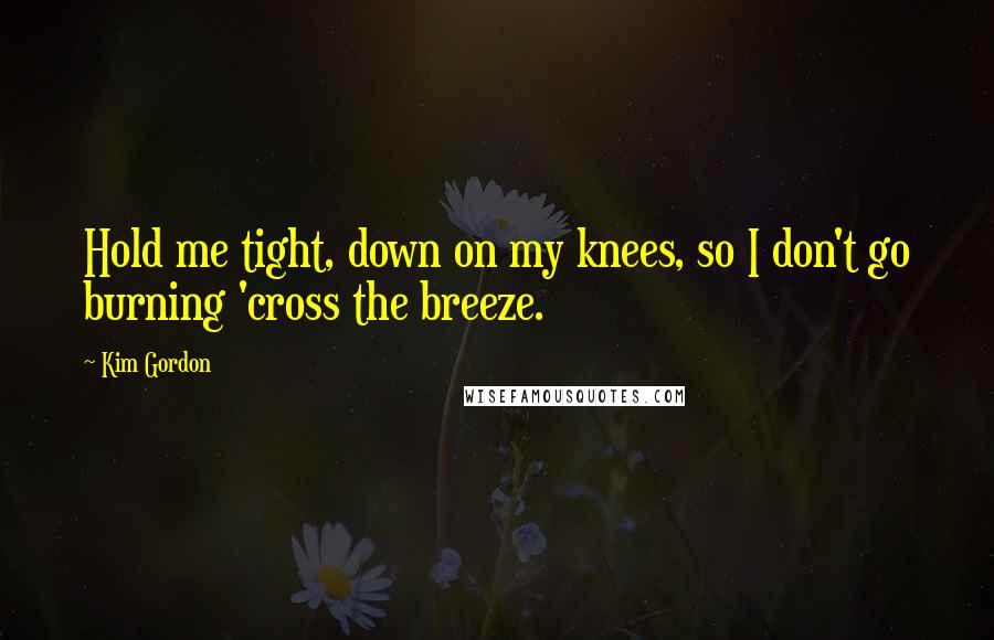 Kim Gordon Quotes: Hold me tight, down on my knees, so I don't go burning 'cross the breeze.