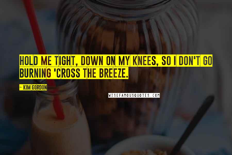 Kim Gordon Quotes: Hold me tight, down on my knees, so I don't go burning 'cross the breeze.