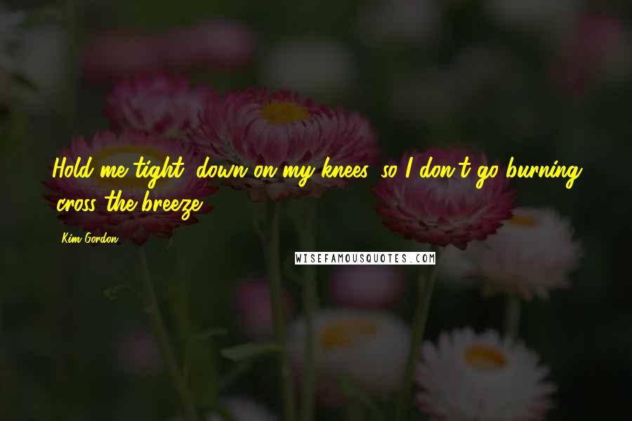 Kim Gordon Quotes: Hold me tight, down on my knees, so I don't go burning 'cross the breeze.