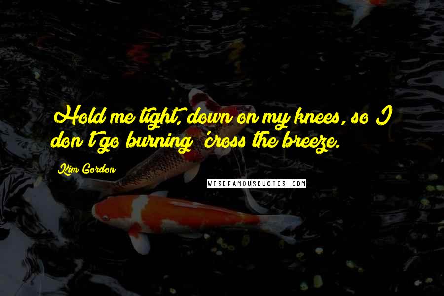 Kim Gordon Quotes: Hold me tight, down on my knees, so I don't go burning 'cross the breeze.