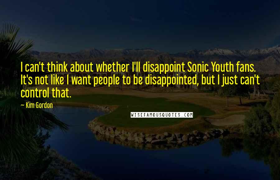Kim Gordon Quotes: I can't think about whether I'll disappoint Sonic Youth fans. It's not like I want people to be disappointed, but I just can't control that.
