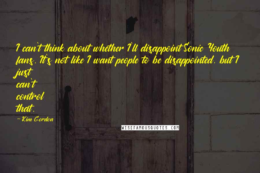 Kim Gordon Quotes: I can't think about whether I'll disappoint Sonic Youth fans. It's not like I want people to be disappointed, but I just can't control that.