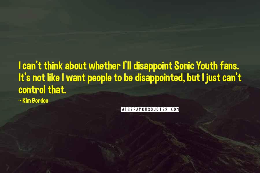 Kim Gordon Quotes: I can't think about whether I'll disappoint Sonic Youth fans. It's not like I want people to be disappointed, but I just can't control that.