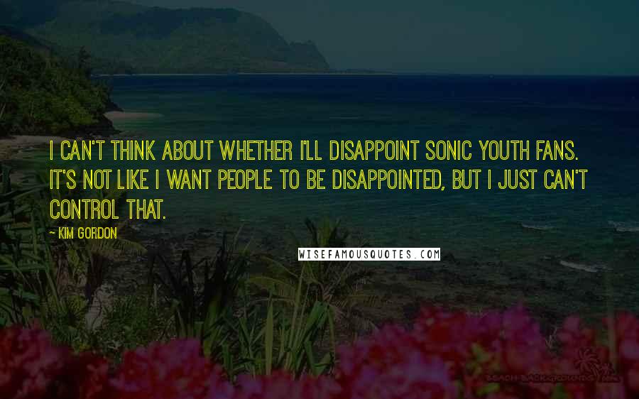 Kim Gordon Quotes: I can't think about whether I'll disappoint Sonic Youth fans. It's not like I want people to be disappointed, but I just can't control that.