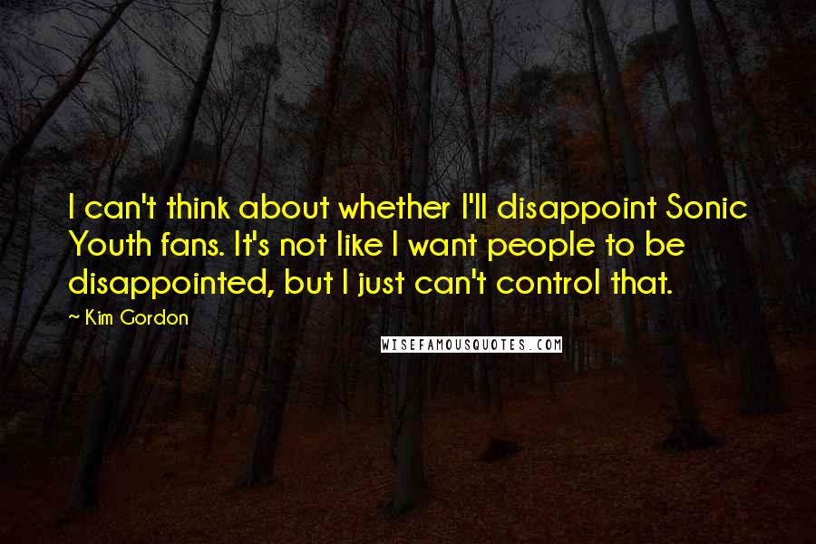 Kim Gordon Quotes: I can't think about whether I'll disappoint Sonic Youth fans. It's not like I want people to be disappointed, but I just can't control that.