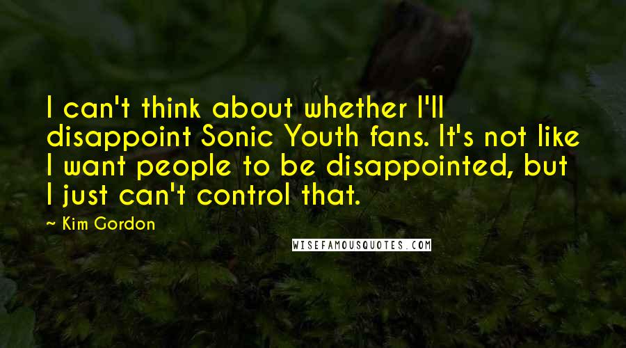 Kim Gordon Quotes: I can't think about whether I'll disappoint Sonic Youth fans. It's not like I want people to be disappointed, but I just can't control that.