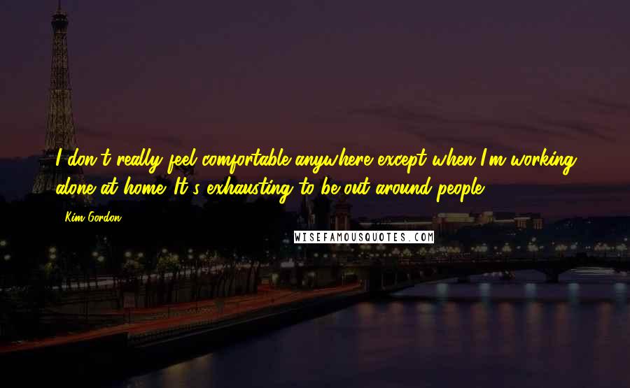 Kim Gordon Quotes: I don't really feel comfortable anywhere except when I'm working alone at home. It's exhausting to be out around people.