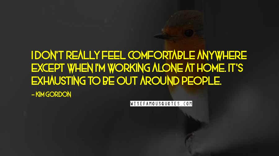 Kim Gordon Quotes: I don't really feel comfortable anywhere except when I'm working alone at home. It's exhausting to be out around people.