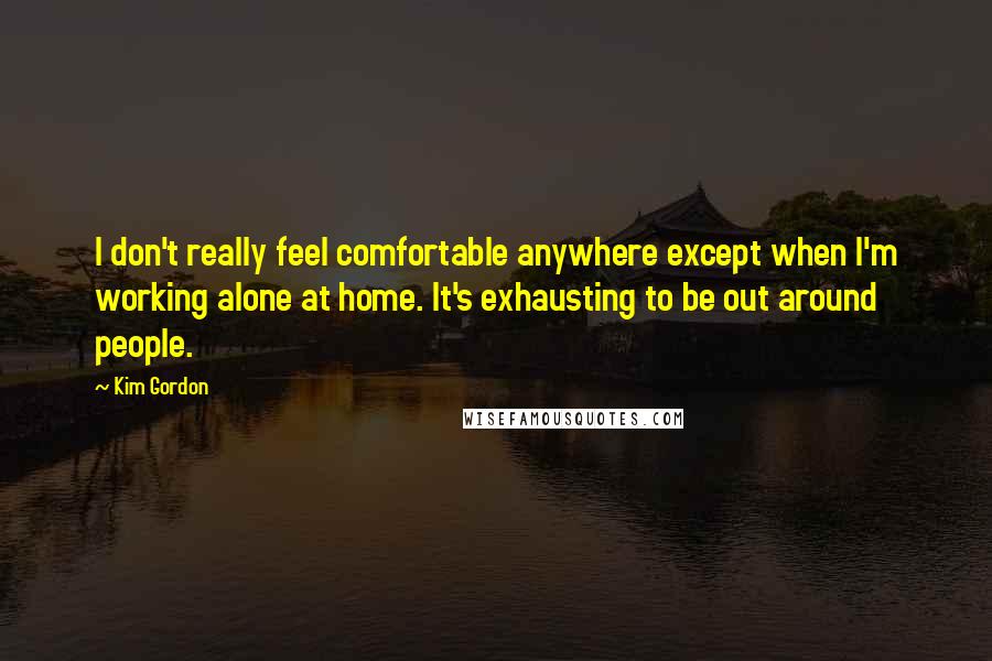 Kim Gordon Quotes: I don't really feel comfortable anywhere except when I'm working alone at home. It's exhausting to be out around people.