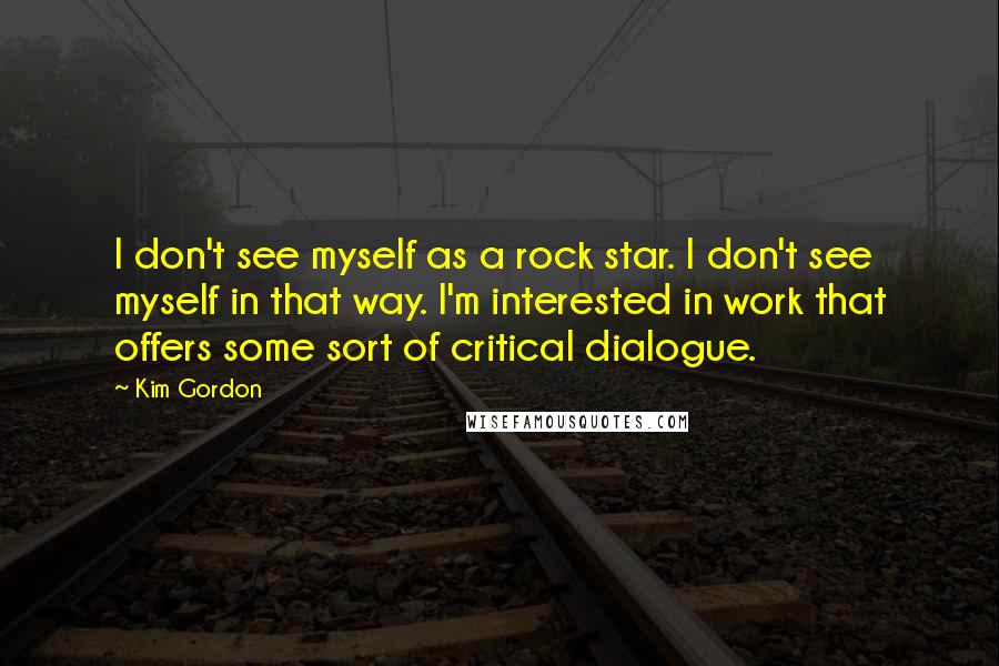 Kim Gordon Quotes: I don't see myself as a rock star. I don't see myself in that way. I'm interested in work that offers some sort of critical dialogue.