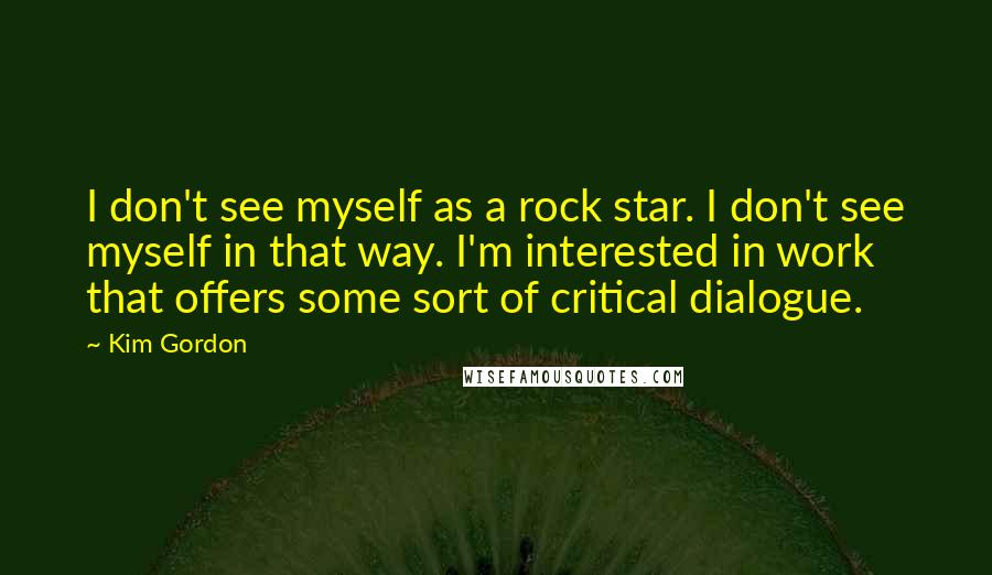 Kim Gordon Quotes: I don't see myself as a rock star. I don't see myself in that way. I'm interested in work that offers some sort of critical dialogue.