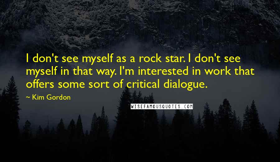 Kim Gordon Quotes: I don't see myself as a rock star. I don't see myself in that way. I'm interested in work that offers some sort of critical dialogue.