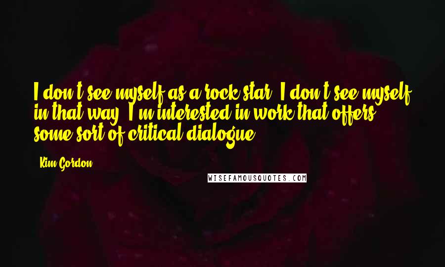 Kim Gordon Quotes: I don't see myself as a rock star. I don't see myself in that way. I'm interested in work that offers some sort of critical dialogue.