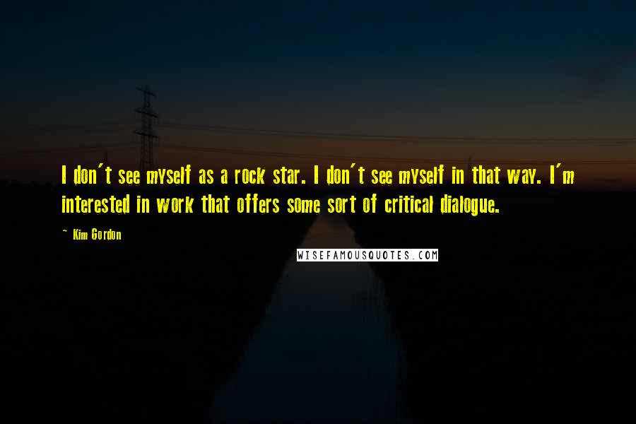 Kim Gordon Quotes: I don't see myself as a rock star. I don't see myself in that way. I'm interested in work that offers some sort of critical dialogue.