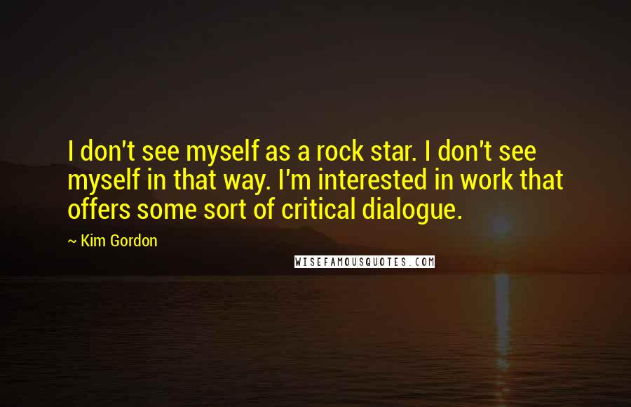 Kim Gordon Quotes: I don't see myself as a rock star. I don't see myself in that way. I'm interested in work that offers some sort of critical dialogue.