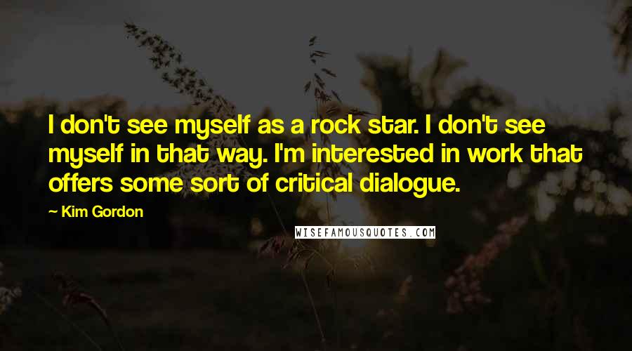 Kim Gordon Quotes: I don't see myself as a rock star. I don't see myself in that way. I'm interested in work that offers some sort of critical dialogue.