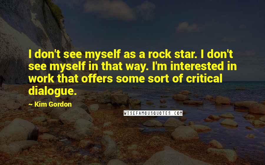 Kim Gordon Quotes: I don't see myself as a rock star. I don't see myself in that way. I'm interested in work that offers some sort of critical dialogue.