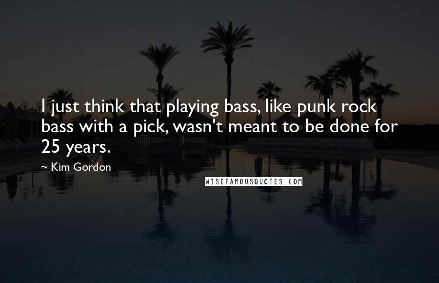 Kim Gordon Quotes: I just think that playing bass, like punk rock bass with a pick, wasn't meant to be done for 25 years.