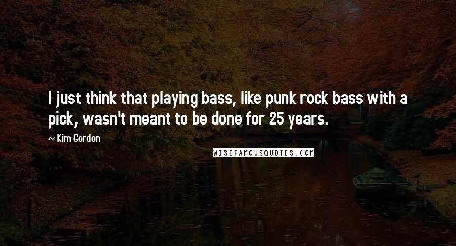 Kim Gordon Quotes: I just think that playing bass, like punk rock bass with a pick, wasn't meant to be done for 25 years.