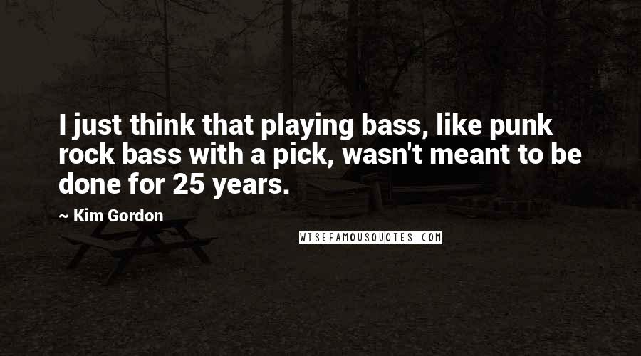 Kim Gordon Quotes: I just think that playing bass, like punk rock bass with a pick, wasn't meant to be done for 25 years.