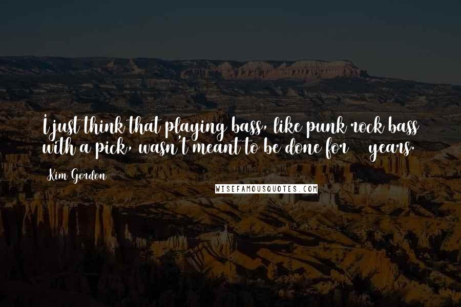 Kim Gordon Quotes: I just think that playing bass, like punk rock bass with a pick, wasn't meant to be done for 25 years.