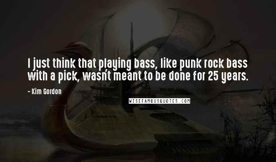 Kim Gordon Quotes: I just think that playing bass, like punk rock bass with a pick, wasn't meant to be done for 25 years.
