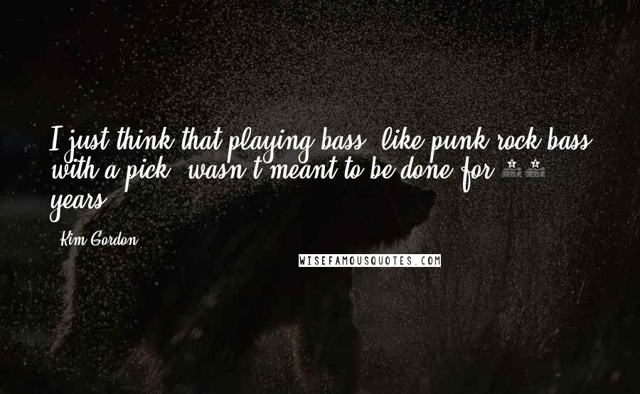 Kim Gordon Quotes: I just think that playing bass, like punk rock bass with a pick, wasn't meant to be done for 25 years.