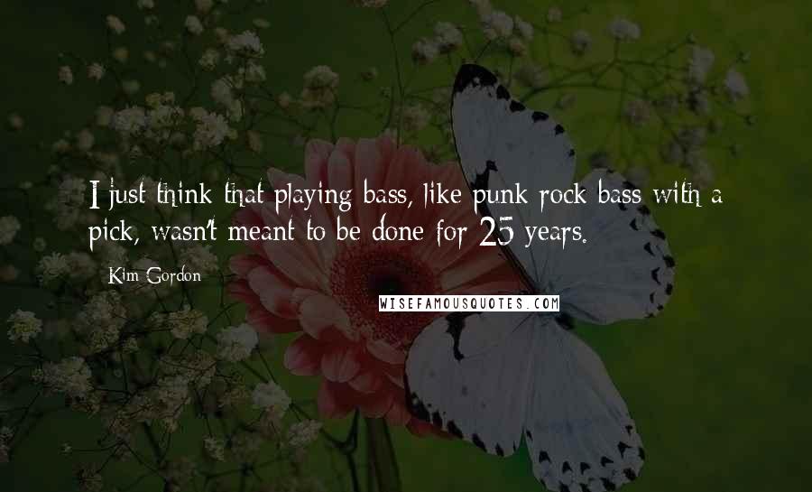 Kim Gordon Quotes: I just think that playing bass, like punk rock bass with a pick, wasn't meant to be done for 25 years.