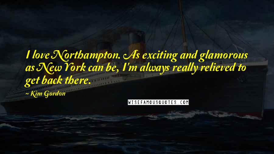 Kim Gordon Quotes: I love Northampton. As exciting and glamorous as New York can be, I'm always really relieved to get back there.