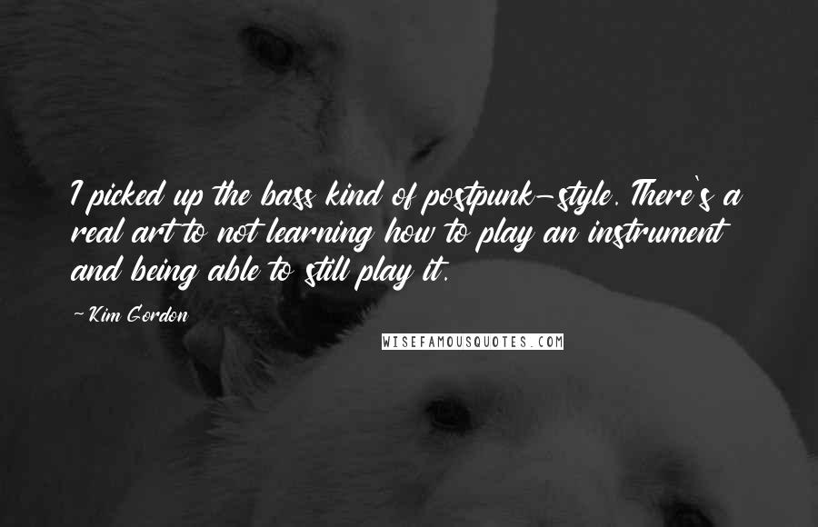 Kim Gordon Quotes: I picked up the bass kind of postpunk-style. There's a real art to not learning how to play an instrument and being able to still play it.