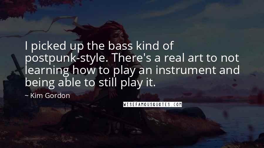 Kim Gordon Quotes: I picked up the bass kind of postpunk-style. There's a real art to not learning how to play an instrument and being able to still play it.