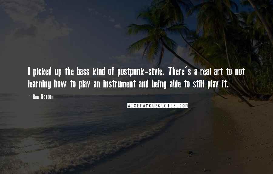 Kim Gordon Quotes: I picked up the bass kind of postpunk-style. There's a real art to not learning how to play an instrument and being able to still play it.